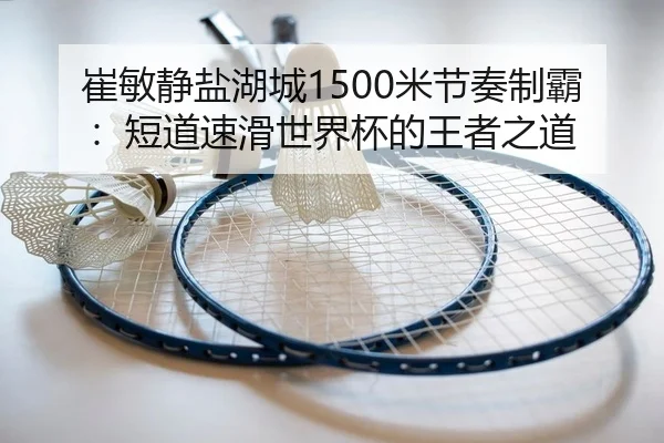 崔敏静盐湖城1500米节奏制霸：短道速滑世界杯的王者之道